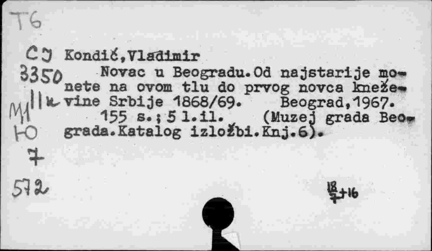 ﻿С3 KonđiŽ.viaaialr
Novac u Beogradu.Od najstarije то» . nete na ovom tlu do prvog novca kne^e*.
J Iovine Srbije 1868/69* Beograd,1967*
H	155 s. j51.il* (Muzej grade Beo»
-О grade.Katalog izlo£bi.Knj.6).
51t